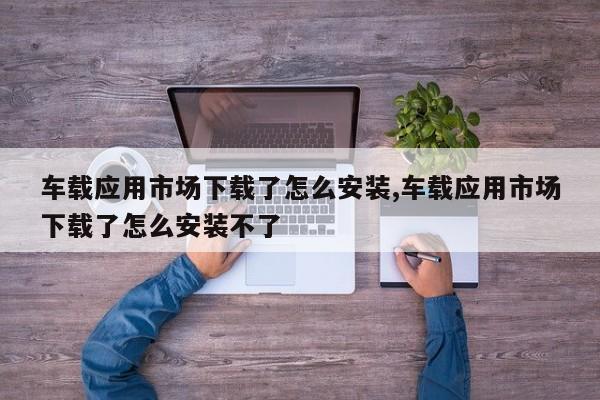 车载应用市场下载了怎么安装,车载应用市场下载了怎么安装不了