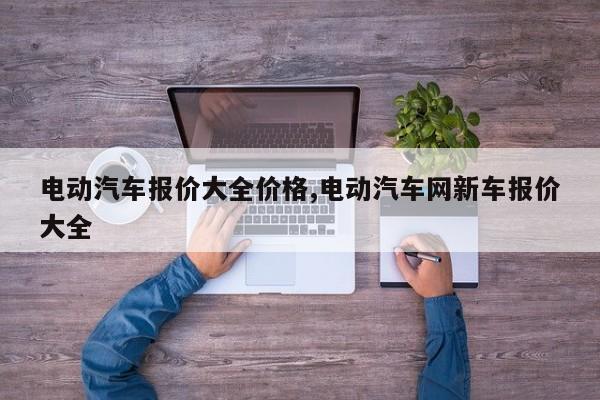 电动汽车报价大全价格,电动汽车网新车报价大全