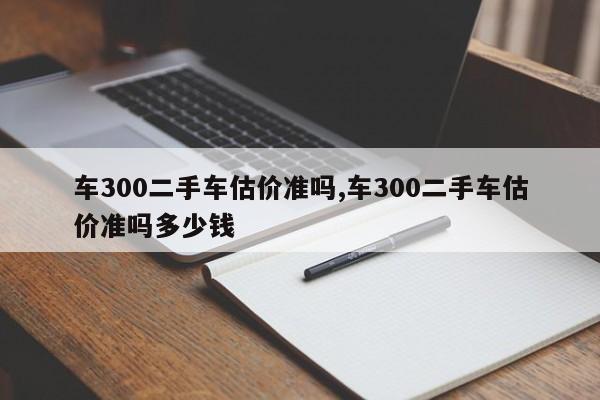 车300二手车估价准吗,车300二手车估价准吗多少钱
