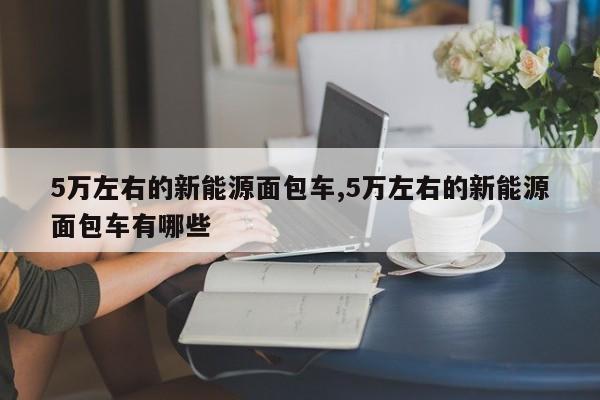5万左右的新能源面包车,5万左右的新能源面包车有哪些