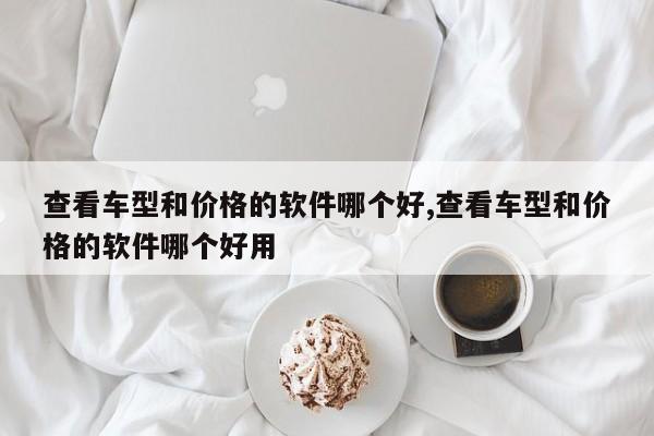查看车型和价格的软件哪个好,查看车型和价格的软件哪个好用