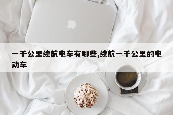 一千公里续航电车有哪些,续航一千公里的电动车
