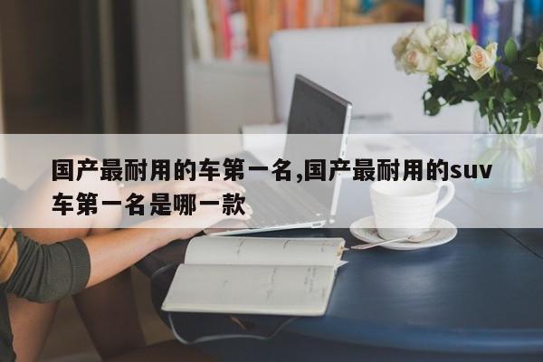 国产最耐用的车第一名,国产最耐用的suv车第一名是哪一款