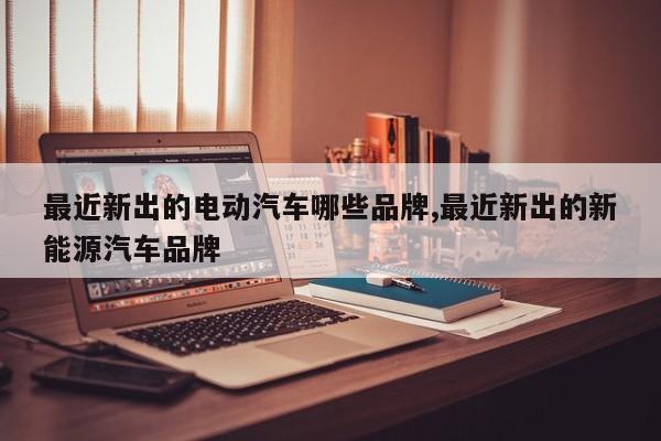 最近新出的电动汽车哪些品牌,最近新出的新能源汽车品牌