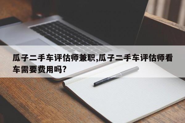 瓜子二手车评估师兼职,瓜子二手车评估师看车需要费用吗?