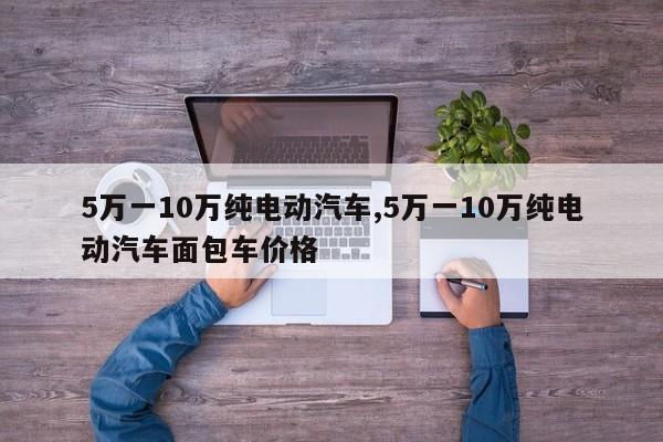 5万一10万纯电动汽车,5万一10万纯电动汽车面包车价格