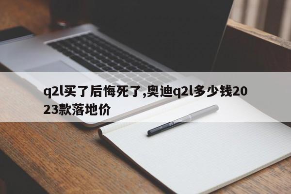 q2l买了后悔死了,奥迪q2l多少钱2023款落地价