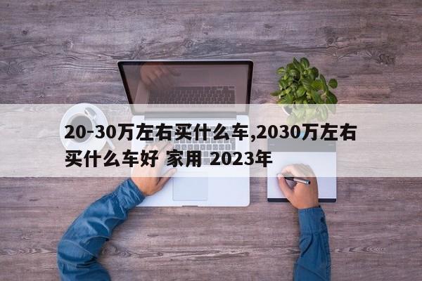 20-30万左右买什么车,2030万左右买什么车好 家用 2023年