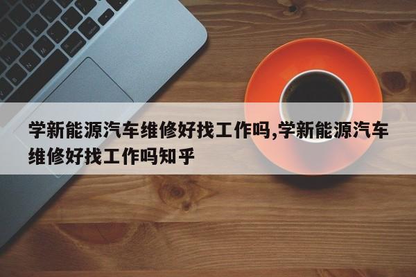 学新能源汽车维修好找工作吗,学新能源汽车维修好找工作吗知乎