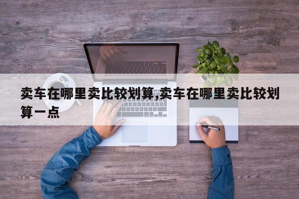 卖车在哪里卖比较划算,卖车在哪里卖比较划算一点