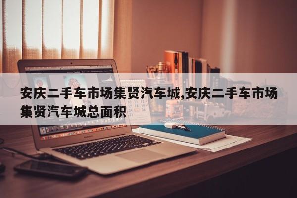 安庆二手车市场集贤汽车城,安庆二手车市场集贤汽车城总面积