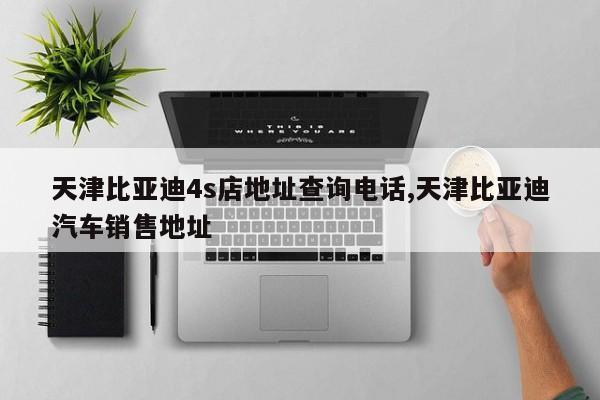 天津比亚迪4s店地址查询电话,天津比亚迪汽车销售地址