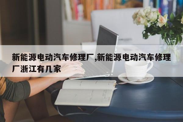 新能源电动汽车修理厂,新能源电动汽车修理厂浙江有几家