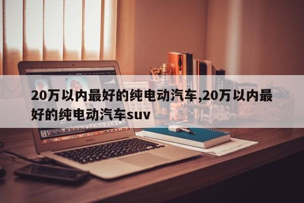 20万以内最好的纯电动汽车,20万以内最好的纯电动汽车suv