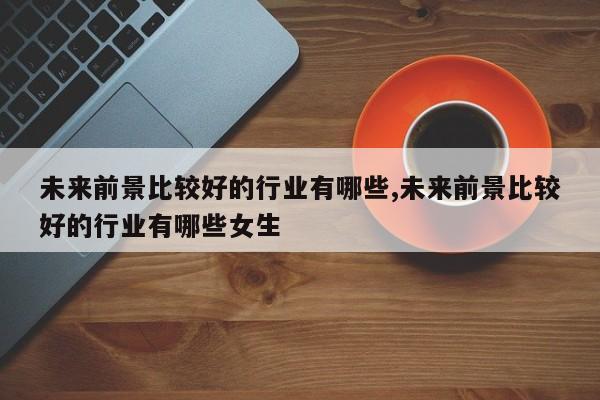 未来前景比较好的行业有哪些,未来前景比较好的行业有哪些女生