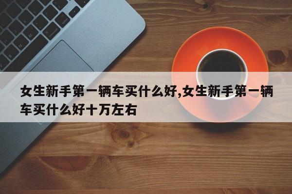 女生新手第一辆车买什么好,女生新手第一辆车买什么好十万左右