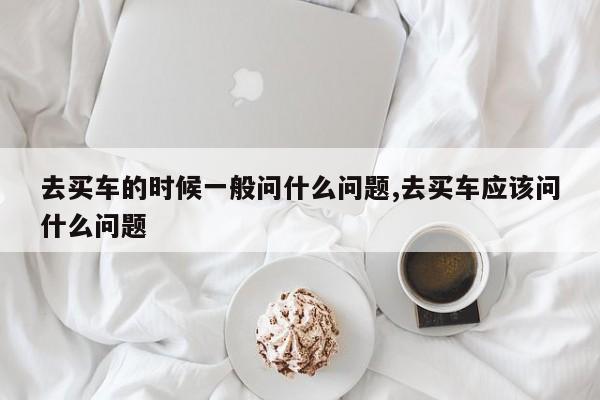 去买车的时候一般问什么问题,去买车应该问什么问题