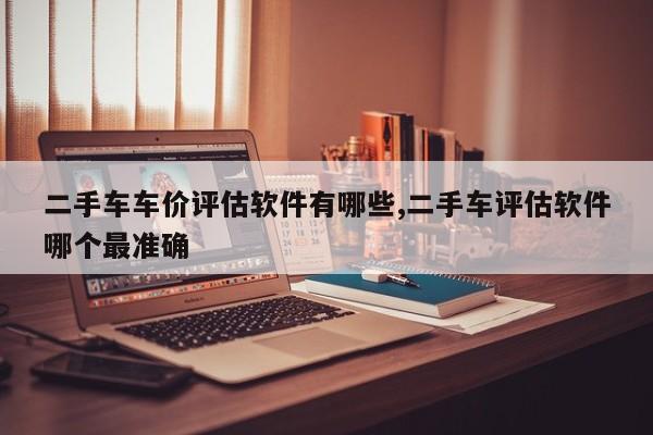 二手车车价评估软件有哪些,二手车评估软件哪个最准确