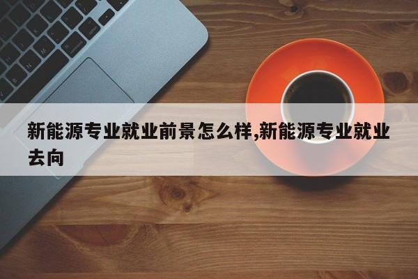 新能源专业就业前景怎么样,新能源专业就业去向