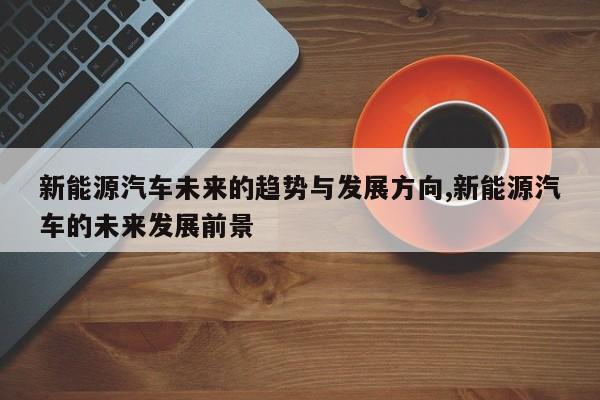 新能源汽车未来的趋势与发展方向,新能源汽车的未来发展前景