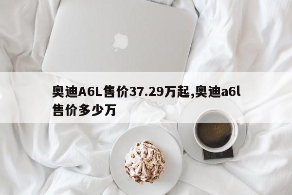 奥迪A6L售价37.29万起,奥迪a6l售价多少万