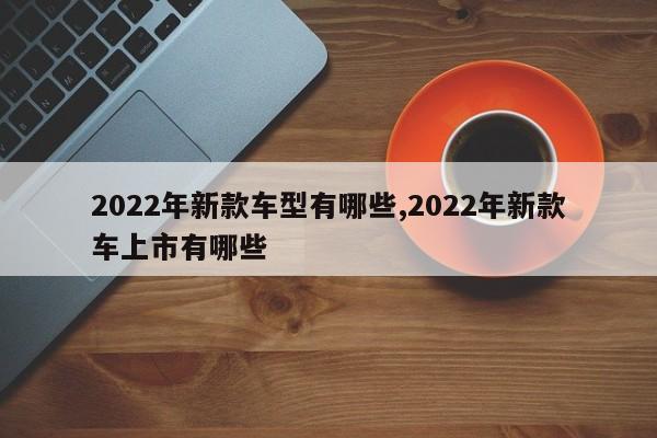 2022年新款车型有哪些,2022年新款车上市有哪些