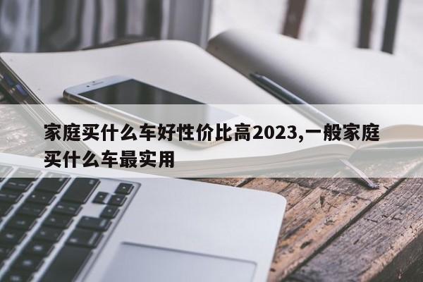 家庭买什么车好性价比高2023,一般家庭买什么车最实用