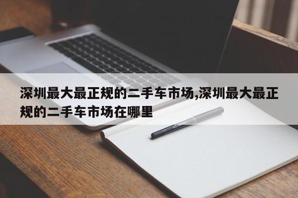 深圳最大最正规的二手车市场,深圳最大最正规的二手车市场在哪里