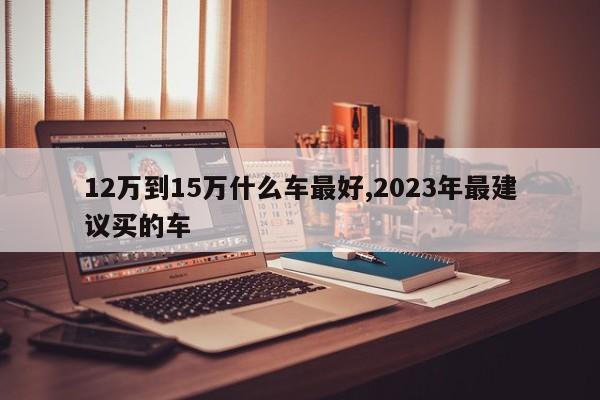 12万到15万什么车最好,2023年最建议买的车