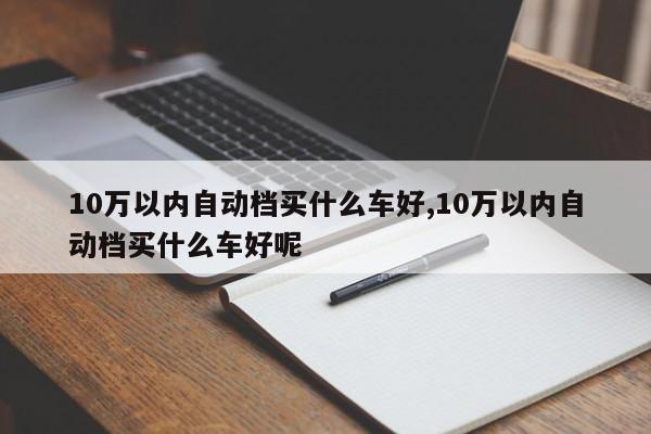 10万以内自动档买什么车好,10万以内自动档买什么车好呢