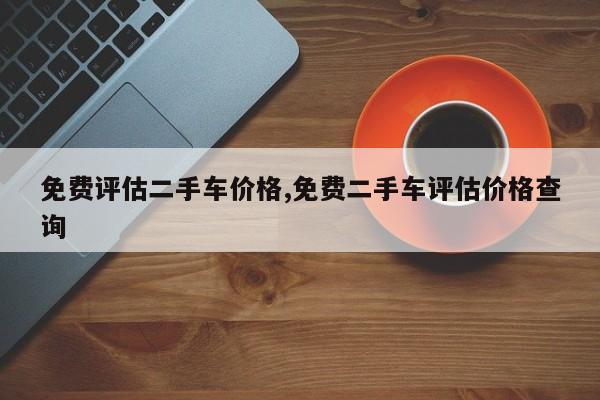 免费评估二手车价格,免费二手车评估价格查询