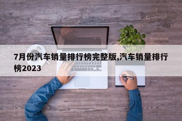 7月份汽车销量排行榜完整版,汽车销量排行榜2023