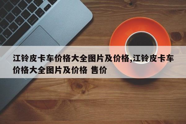 江铃皮卡车价格大全图片及价格,江铃皮卡车价格大全图片及价格 售价