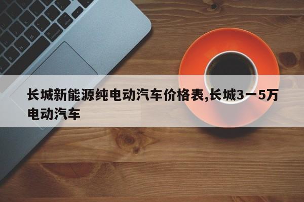 长城新能源纯电动汽车价格表,长城3一5万电动汽车