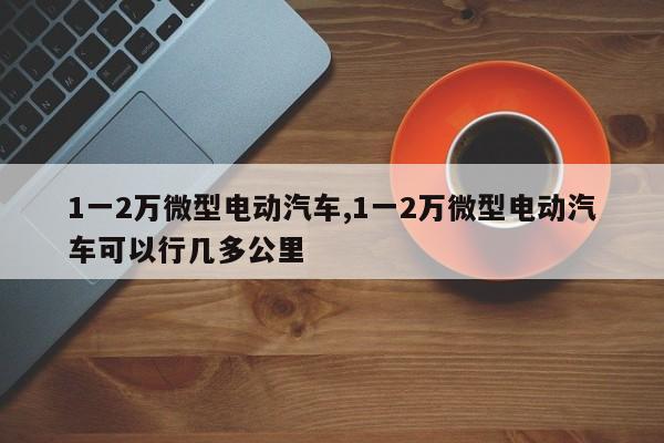 1一2万微型电动汽车,1一2万微型电动汽车可以行几多公里