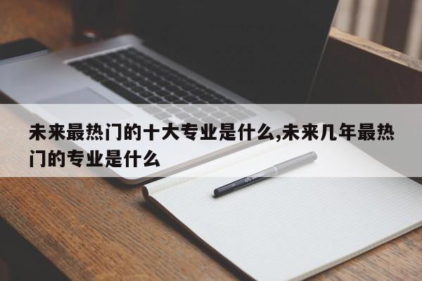 未来最热门的十大专业是什么,未来几年最热门的专业是什么