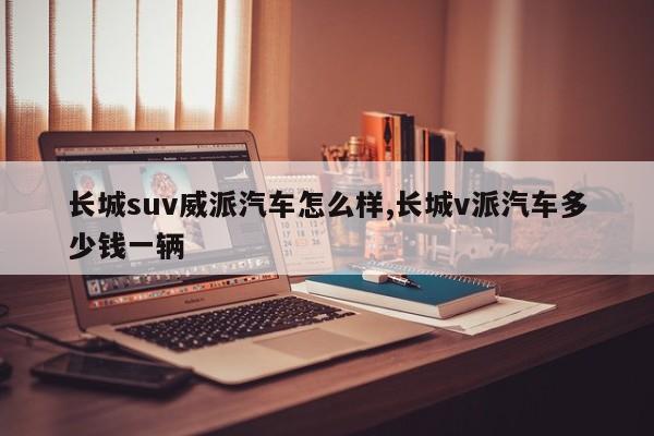 长城suv威派汽车怎么样,长城v派汽车多少钱一辆
