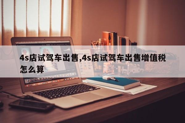 4s店试驾车出售,4s店试驾车出售增值税怎么算