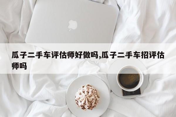 瓜子二手车评估师好做吗,瓜子二手车招评估师吗