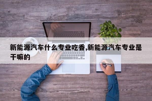 新能源汽车什么专业吃香,新能源汽车专业是干嘛的
