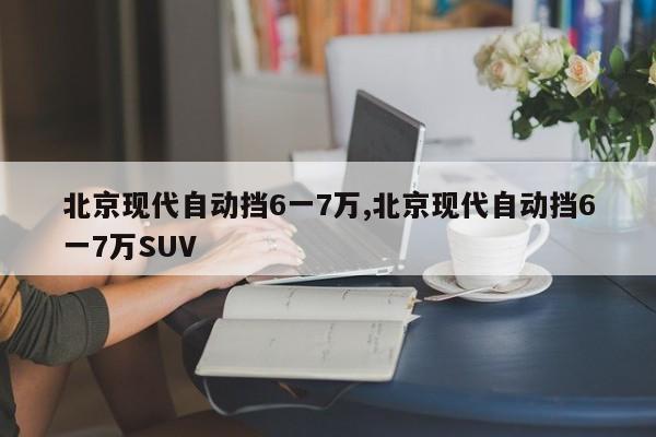 北京现代自动挡6一7万,北京现代自动挡6一7万SUV
