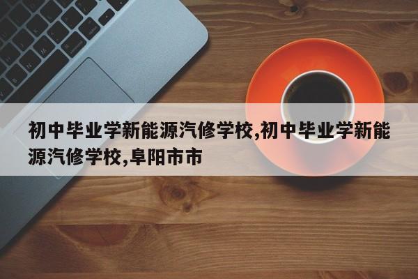 初中毕业学新能源汽修学校,初中毕业学新能源汽修学校,阜阳市市