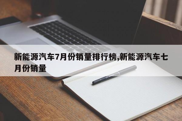 新能源汽车7月份销量排行榜,新能源汽车七月份销量