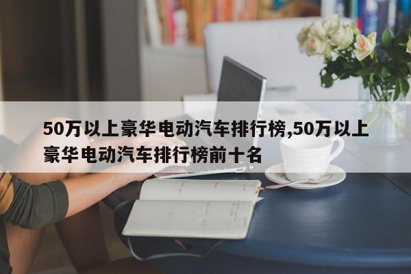 50万以上豪华电动汽车排行榜,50万以上豪华电动汽车排行榜前十名