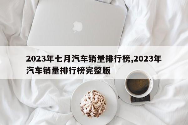 2023年七月汽车销量排行榜,2023年汽车销量排行榜完整版