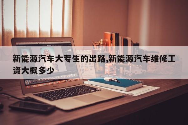 新能源汽车大专生的出路,新能源汽车维修工资大概多少