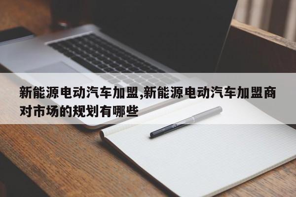 新能源电动汽车加盟,新能源电动汽车加盟商对市场的规划有哪些