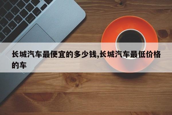 长城汽车最便宜的多少钱,长城汽车最低价格的车
