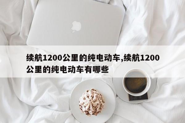 续航1200公里的纯电动车,续航1200公里的纯电动车有哪些