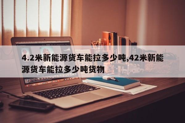 4.2米新能源货车能拉多少吨,42米新能源货车能拉多少吨货物
